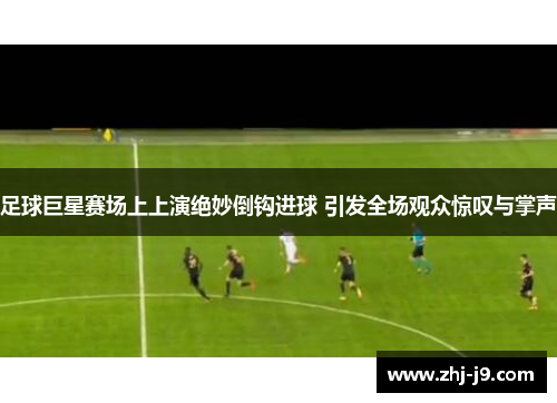足球巨星赛场上上演绝妙倒钩进球 引发全场观众惊叹与掌声