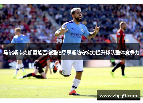 马尔斯卡克加盟能否增强伯恩茅斯防守实力提升球队整体竞争力 马尔斯卡克加盟能否增强伯恩茅斯防守实力提升球队整体竞争力