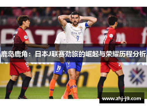 鹿岛鹿角:日本J联赛劲旅的崛起与荣耀历程分析 鹿岛鹿角:日本J联赛劲旅的崛起与荣耀历程分析