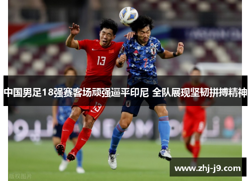 中国男足18强赛客场顽强逼平印尼 全队展现坚韧拼搏精神