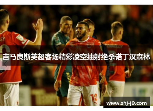 吉马良斯英超客场精彩凌空抽射绝杀诺丁汉森林 吉马良斯英超客场精彩凌空抽射绝杀诺丁汉森林