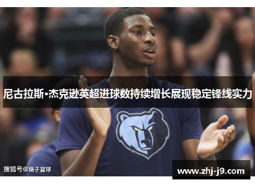 尼古拉斯·杰克逊英超进球数持续增长展现稳定锋线实力