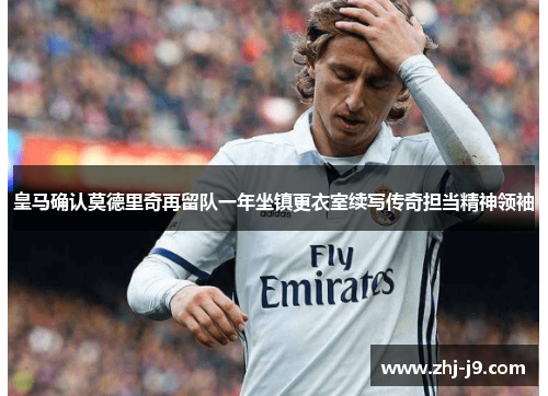 皇马确认莫德里奇再留队一年坐镇更衣室续写传奇担当精神领袖