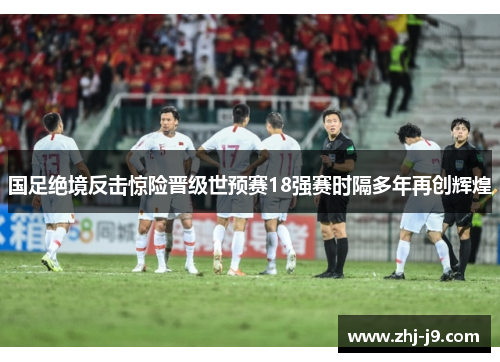 国足绝境反击惊险晋级世预赛18强赛时隔多年再创辉煌 国足绝境反击惊险晋级世预赛18强赛时隔多年再创辉煌