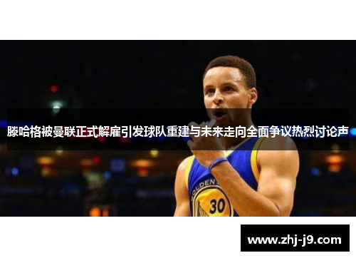 滕哈格被曼联正式解雇引发球队重建与未来走向全面争议热烈讨论声