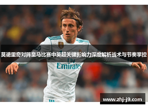 莫德里奇对阵皇马比赛中英超关键影响力深度解析战术与节奏掌控