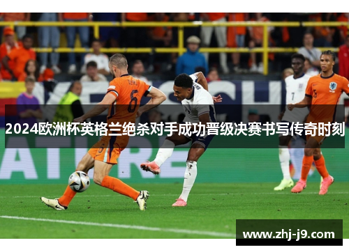 2024欧洲杯英格兰绝杀对手成功晋级决赛书写传奇时刻