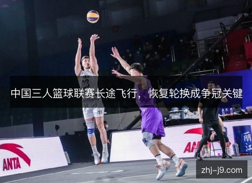 中国三人篮球联赛长途飞行,恢复轮换成争冠关键 中国三人篮球联赛长途飞行,恢复轮换成争冠关键